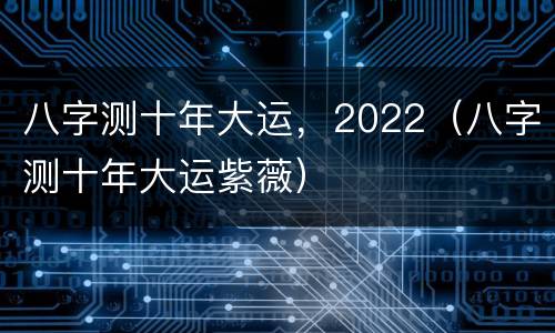 八字测十年大运，2022（八字测十年大运紫薇）