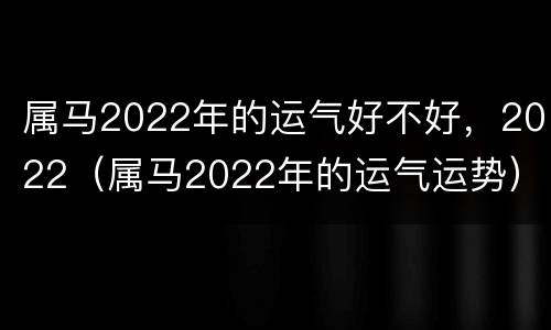 属马2022年的运气好不好，2022（属马2022年的运气运势）