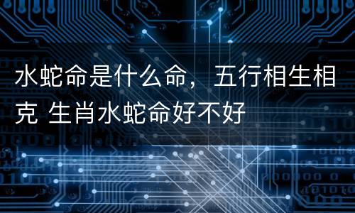 水蛇命是什么命，五行相生相克 生肖水蛇命好不好