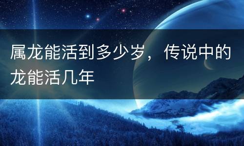 属龙能活到多少岁，传说中的龙能活几年