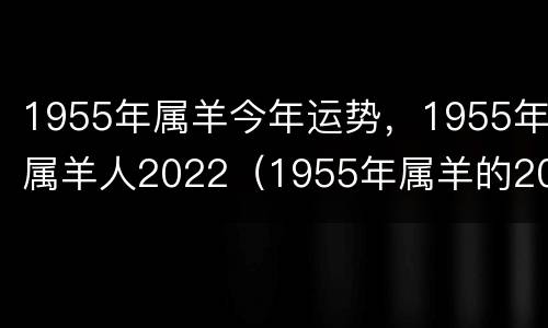 1955年属羊今年运势，1955年属羊人2022（1955年属羊的2022年的命运）