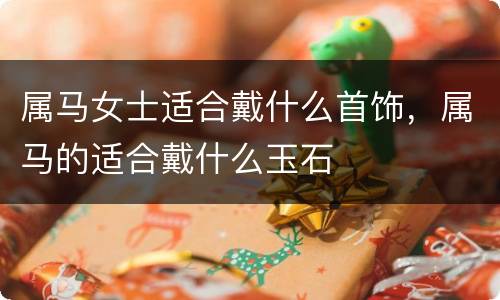 属马女士适合戴什么首饰，属马的适合戴什么玉石