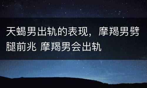 天蝎男出轨的表现，摩羯男劈腿前兆 摩羯男会出轨