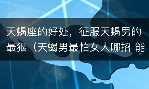 天蝎座的好处，征服天蝎男的最狠（天蝎男最怕女人哪招 能征服天蝎男的星座女）