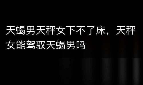 天蝎男天秤女下不了床，天秤女能驾驭天蝎男吗