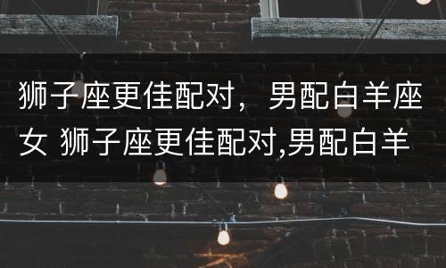 狮子座更佳配对，男配白羊座女 狮子座更佳配对,男配白羊座女生