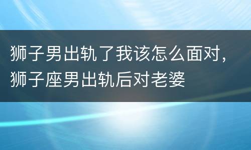 狮子男出轨了我该怎么面对，狮子座男出轨后对老婆