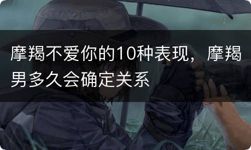 摩羯不爱你的10种表现，摩羯男多久会确定关系