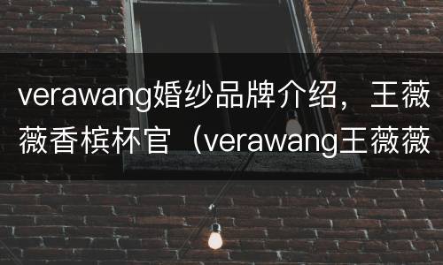 verawang婚纱品牌介绍，王薇薇香槟杯官（verawang王薇薇婚纱多少钱）