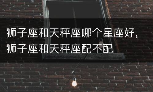 狮子座和天秤座哪个星座好，狮子座和天秤座配不配