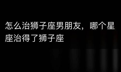 怎么治狮子座男朋友，哪个星座治得了狮子座