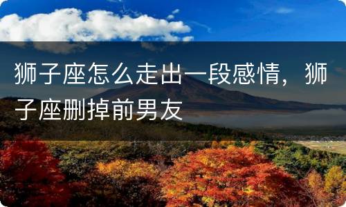 狮子座怎么走出一段感情，狮子座删掉前男友