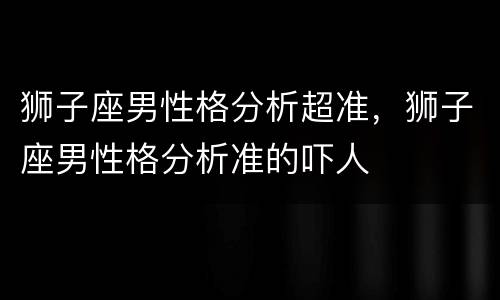 狮子座男性格分析超准，狮子座男性格分析准的吓人