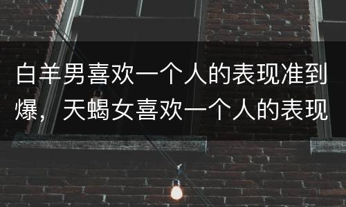 白羊男喜欢一个人的表现准到爆，天蝎女喜欢一个人的表现准到爆