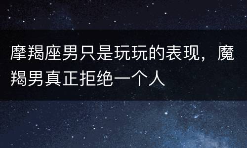 摩羯座男只是玩玩的表现，魔羯男真正拒绝一个人