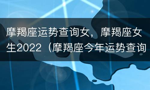 摩羯座运势查询女，摩羯座女生2022（摩羯座今年运势查询女）