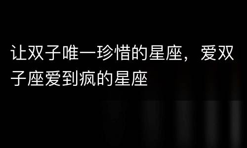 让双子唯一珍惜的星座，爱双子座爱到疯的星座