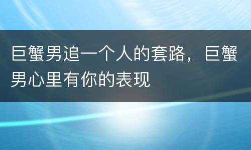 巨蟹男追一个人的套路，巨蟹男心里有你的表现