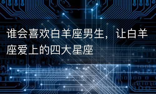 谁会喜欢白羊座男生，让白羊座爱上的四大星座