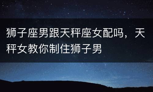 狮子座男跟天秤座女配吗，天秤女教你制住狮子男