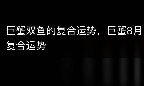巨蟹双鱼的复合运势，巨蟹8月复合运势