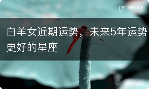 白羊女近期运势，未来5年运势更好的星座