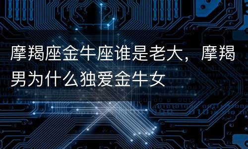 摩羯座金牛座谁是老大，摩羯男为什么独爱金牛女