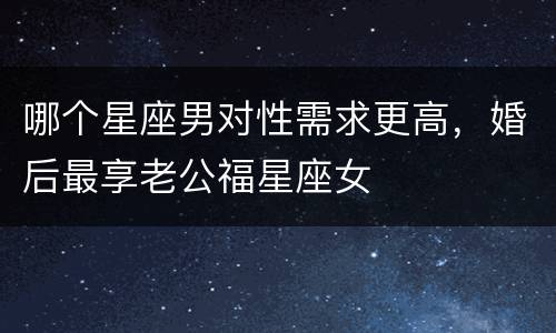 哪个星座男对性需求更高，婚后最享老公福星座女