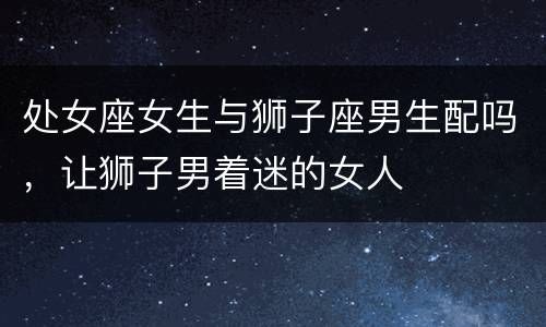 处女座女生与狮子座男生配吗，让狮子男着迷的女人