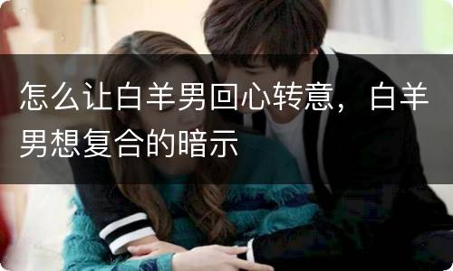 怎么让白羊男回心转意，白羊男想复合的暗示