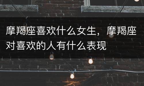 摩羯座喜欢什么女生，摩羯座对喜欢的人有什么表现