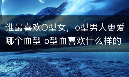 谁最喜欢O型女，o型男人更爱哪个血型 o型血喜欢什么样的女人