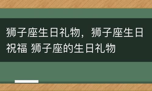 狮子座生日礼物，狮子座生日祝福 狮子座的生日礼物