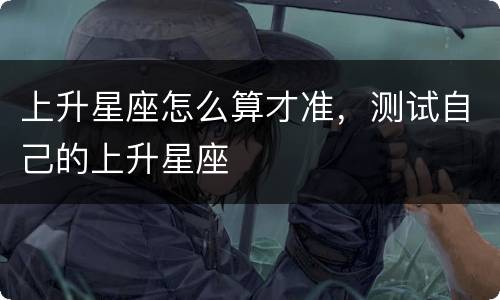 上升星座怎么算才准，测试自己的上升星座