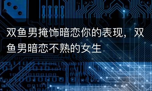 双鱼男掩饰暗恋你的表现，双鱼男暗恋不熟的女生