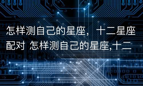 怎样测自己的星座，十二星座配对 怎样测自己的星座,十二星座配对