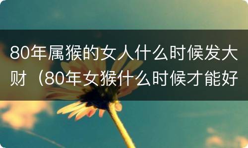 80年属猴的女人什么时候发大财（80年女猴什么时候才能好运发财）