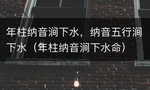 年柱纳音涧下水，纳音五行涧下水（年柱纳音涧下水命）