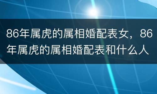 86年属虎的属相婚配表女，86年属虎的属相婚配表和什么人不配