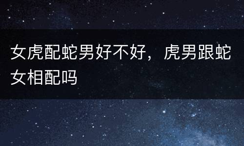 女虎配蛇男好不好，虎男跟蛇女相配吗