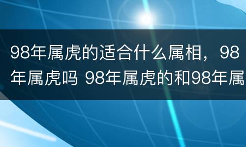 98年属虎的适合什么属相，98年属虎吗 98年属虎的和98年属虎的配吗
