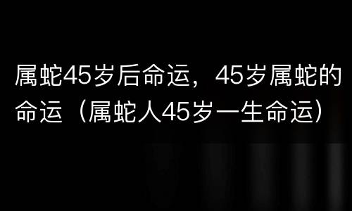 属蛇45岁后命运，45岁属蛇的命运（属蛇人45岁一生命运）