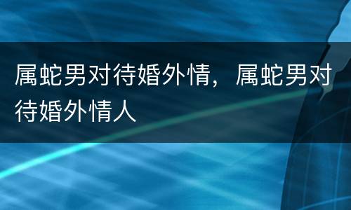 属蛇男对待婚外情，属蛇男对待婚外情人