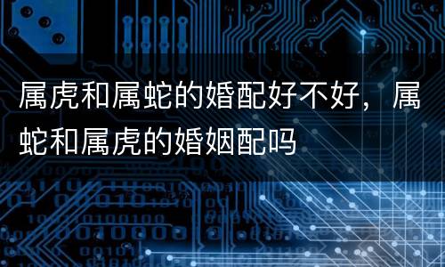 属虎和属蛇的婚配好不好，属蛇和属虎的婚姻配吗