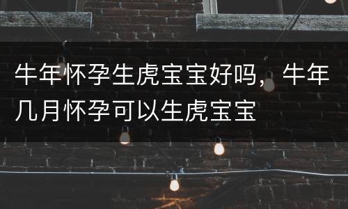 牛年怀孕生虎宝宝好吗，牛年几月怀孕可以生虎宝宝