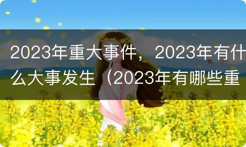 2023年重大事件，2023年有什么大事发生（2023年有哪些重大事件）