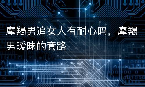 摩羯男追女人有耐心吗，摩羯男暧昧的套路
