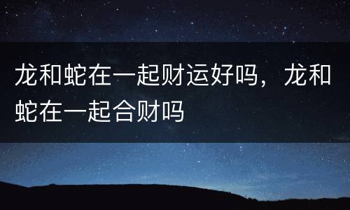 龙和蛇在一起财运好吗，龙和蛇在一起合财吗