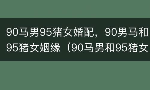 90马男95猪女婚配，90男马和95猪女姻缘（90马男和95猪女的婚姻如何）