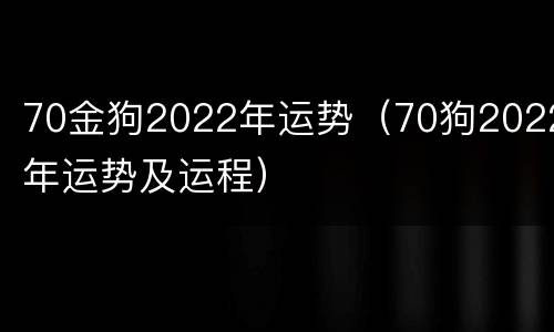 70金狗2022年运势（70狗2022年运势及运程）